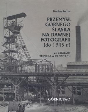 Przemysł Górnego Śląska na dawnej fotografii (do 1945 r.) ze zbiorów Muzeum w Gliwicach. T. 1 Górnictwo